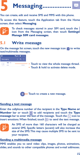 155 Messaging �����������������You can create, edit and receive SMS and MMS with this phone.To access this feature, touch the Application tab from the Home screen, then select Messaging.To check messages stored in your SIM card, touch the   icon from the Messaging screen, then touch Settings\Manage SIM card messages.5�1  Write messageOn the message list screen, touch the new message icon   to write text/multimedia messages.Touch to create a new message.• Touch to view the whole message thread.• Touch &amp; hold to activate delete mode. Sending a text messageEnter the cellphone number of the recipient in the Type Name or Number bar or touch   to add recipients and touch the Type message bar to enter the text of the message.  Touch the   icon to insert emotions. When finished, touch   to send the text message. An SMS of more than 160 characters will be charged as several SMS. Specific letters (accent) will also increase the size of the SMS. This may cause multiple SMS to be sent to your recipient.Sending a multimedia messageMMS enables you to send video clips, images, photos, animations, slides, and sounds to other compatible phones and e-mail addresses. 