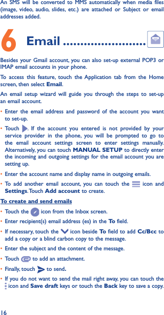 16An SMS will be converted to MMS automatically when media files (image, video, audio, slides, etc.) are attached or Subject or email addresses added.6  Email ������������������������Besides your Gmail account, you can also set-up external POP3 or IMAP email accounts in your phone.To access this feature, touch the Application tab from the Home screen, then select Email.An email setup wizard will guide you through the steps to set-up an email account.• Enter the email address and password of the account you want to set-up.• Touch  . If the account you entered is not provided by your service provider in the phone, you will be prompted to go to the email account settings screen to enter settings manually. Alternatively, you can touch MANUAL SETUP to directly enter the incoming and outgoing settings for the email account you are setting up.• Enter the account name and display name in outgoing emails.• To add another email account, you can touch the   icon and Settings. Touch  Add account to create.To create and send emails• Touch the   icon from the Inbox screen.• Enter recipient(s) email address (es) in the To  field.• If necessary, touch the   icon beside To  field to add Cc/Bcc to add a copy or a blind carbon copy to the message.• Enter the subject and the content of the message.• Touch   to add an attachment.• Finally, touch   to send�• If you do not want to send the mail right away, you can touch the  icon and Save draft keys or touch the Back key to save a copy. 