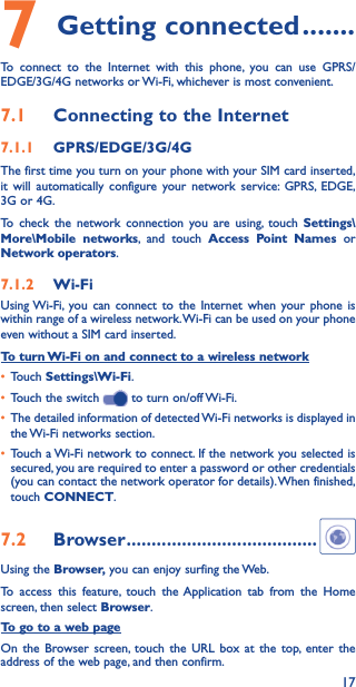 177 Getting connected �������To connect to the Internet with this phone, you can use GPRS/EDGE/3G/4G networks or Wi-Fi, whichever is most convenient.7�1  Connecting to the Internet7�1�1  GPRS/EDGE/3G/4GThe first time you turn on your phone with your SIM card inserted, it will automatically configure your network service: GPRS, EDGE, 3G or 4G. To check the network connection you are using, touch Settings\More\Mobile networks, and touch Access Point Names or Network operators.7�1�2  Wi-FiUsing Wi-Fi, you can connect to the Internet when your phone is within range of a wireless network. Wi-Fi can be used on your phone even without a SIM card inserted.To turn Wi-Fi on and connect to a wireless network• Touch Settings\Wi-Fi.• Touch the switch   to turn on/off Wi-Fi.• The detailed information of detected Wi-Fi networks is displayed in the Wi-Fi networks section.• Touch a Wi-Fi network to connect. If the network you selected is secured, you are required to enter a password or other credentials (you can contact the network operator for details). When finished, touch CONNECT.7�2  Browser ��������������������������������������Using the Browser, you can enjoy surfing the Web.To access this feature, touch the Application tab from the Home screen, then select Browser.To go to a web pageOn the Browser screen, touch the URL box at the top, enter the address of the web page, and then confirm. 