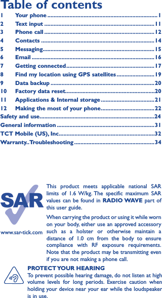 PROTECT YOUR  HEARINGTo prevent possible hearing damage, do not listen at high volume levels for long periods. Exercise caution when holding your device near your ear while the loudspeaker is in use.Table of contents1  Your phone ����������������������������������������������������������������������12  Text input ����������������������������������������������������������������������113  Phone call ����������������������������������������������������������������������124 Contacts ������������������������������������������������������������������������145 Messaging�����������������������������������������������������������������������156   Email ������������������������������������������������������������������������������167  Getting connected �������������������������������������������������������� 178  Find my location using GPS satellites ������������������������199  Data backup ������������������������������������������������������������������2010  Factory data reset���������������������������������������������������������2011   Applications &amp; Internal storage ����������������������������������2112   Making the most of your phone ���������������������������������� 22Safety and use�������������������������������������������������������������������������24General information ��������������������������������������������������������������31TCT Mobile (US), Inc�������������������������������������������������������������32Warranty��Troubleshooting ���������������������������������������������������34www.sar-tick.comThis product meets applicable national SAR limits of 1.6 W/kg. The specific maximum SAR values can be found in RADIO WAVE part of this user guide.When carrying the product or using it while worn on your body, either use an approved accessory such as a holster or otherwise maintain a distance of 1.0 cm from the body to ensure compliance with RF exposure requirements. Note that the product may be transmitting even if you are not making a phone call.