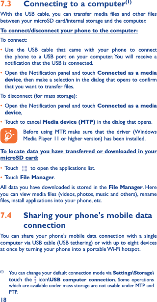 187�3  Connecting to a computer(1)With the USB cable, you can transfer media files and other files between your microSD card/internal storage and the computer. To connect/disconnect your phone to the computer:To connect:• Use the USB cable that came with your phone to connect the phone to a USB port on your computer. You will receive a notification that the USB is connected.• Open the Notification panel and touch Connected as a media device, then make a selection in the dialog that opens to confirm that you want to transfer files.To disconnect (for mass storage):• Open the Notification panel and touch Connected as a media device,• Touch to cancel Media device (MTP) in the dialog that opens.Before using MTP, make sure that the driver (Windows Media Player 11 or higher version) has been installed.To locate data you have transferred or downloaded in your microSD card:• Touch   to open the applications list.• Touch File Manager.All data you have downloaded is stored in the File Manager. Here you can view media files (videos, photos, music and others), rename files, install applications into your phone, etc.7�4  Sharing your phone&apos;s mobile data connectionYou can share your phone&apos;s mobile data connection with a single computer via USB cable (USB tethering) or with up to eight devices at once by turning your phone into a portable Wi-Fi hotspot.(1)  You can change your default connection mode via Settings\Storage\touch the   icon\USB computer connection. Some operations which are available under mass storage are not usable under MTP and PTP.