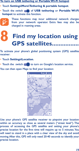 19To turn on USB tethering or Portable Wi-Fi hotspot• Touch Settings\More\Tethering &amp; portable hotspot.• Touch the switch   of USB tethering or Portable Wi-Fi hotspot to activate this function. These functions may incur additional network charges from your network operator. Extra fees may also be charged in roaming areas. 8 Find my location using GPS satellites ����������������To activate your phone’s global positioning system (GPS) satellite receiver:• Touch Settings\Location.• Touch the  switch   to turn on Google&apos;s location service.You can then open Maps to find your location:Use your phone’s GPS satellite receiver to pinpoint your location within an accuracy as close as several meters (“street level”). The process of accessing the GPS satellite and setting your phone&apos;s precise location for the first time will require up to 5 minutes. You will need to stand in a place with a clear view of the sky and avoid moving. After this, GPS will only need 20-40 seconds to identify your precise location.