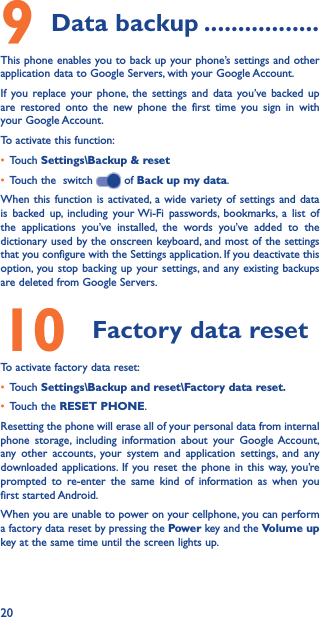 209 Data backup �����������������This phone enables you to back up your phone’s settings and other application data to Google Servers, with your Google Account. If you replace your phone, the settings and data you’ve backed up are restored onto the new phone the first time you sign in with your Google Account. To activate this function:• Touch Settings\Backup &amp; reset• Touch the  switch   of Back up my data.When this function is activated, a wide variety of settings and data is backed up, including your Wi-Fi passwords, bookmarks, a list of the applications you’ve installed, the words you’ve added to the dictionary used by the onscreen keyboard, and most of the settings that you configure with the Settings application. If you deactivate this option, you stop backing up your settings, and any existing backups are deleted from Google Servers.10  Factory data resetTo activate factory data reset:• Touch Settings\Backup and reset\Factory data reset�• Touch the RESET PHONE.Resetting the phone will erase all of your personal data from internal phone storage, including information about your Google Account, any other accounts, your system and application settings, and any downloaded applications. If you reset the phone in this way, you’re prompted to re-enter the same kind of information as when you first started Android.When you are unable to power on your cellphone, you can perform a factory data reset by pressing the Power key and the Volume up key at the same time until the screen lights up.