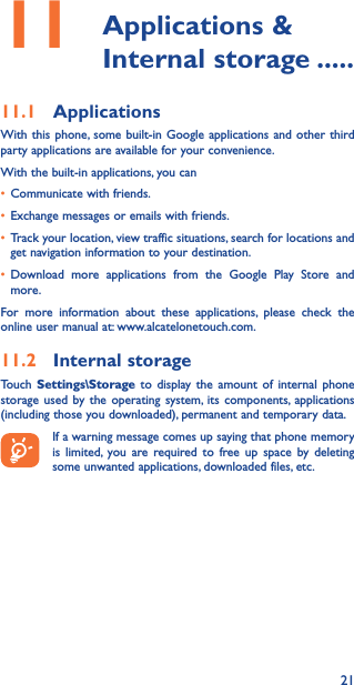 2111   Applications  &amp; Internal storage �����11�1  ApplicationsWith this phone, some built-in Google applications and other third party applications are available for your convenience.With the built-in applications, you can• Communicate with friends.• Exchange messages or emails with friends.• Track your location, view traffic situations, search for locations and get navigation information to your destination.• Download more applications from the Google Play Store and more.For more information about these applications, please check the online user manual at: www.alcatelonetouch.com.11�2  Internal storageTouch  Settings\Storage to display the amount of internal phone storage used by the operating system, its components, applications (including those you downloaded), permanent and temporary data.If a warning message comes up saying that phone memory is limited, you are required to free up space by deleting some unwanted applications, downloaded files, etc.