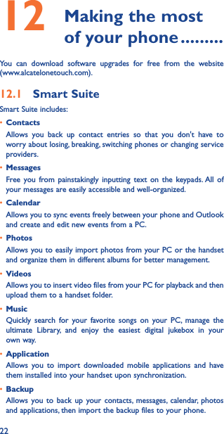 2212   Making the most of your phone ���������You can download software upgrades for free from the website  (www.alcatelonetouch.com). 12�1  Smart SuiteSmart Suite includes:• ContactsAllows you back up contact entries so that you don&apos;t have to worry about losing, breaking, switching phones or changing service providers.• MessagesFree you from painstakingly inputting text on the keypads. All of your messages are easily accessible and well-organized.• CalendarAllows you to sync events freely between your phone and Outlook and create and edit new events from a PC.• PhotosAllows you to easily import photos from your PC or the handset and organize them in different albums for better management.• VideosAllows you to insert video files from your PC for playback and then upload them to a handset folder.• MusicQuickly search for your favorite songs on your PC, manage the ultimate Library, and enjoy the easiest digital jukebox in your own way. • Application Allows you to import downloaded mobile applications and have them installed into your handset upon synchronization.• BackupAllows you to back up your contacts, messages, calendar, photos and applications, then import the backup files to your phone.