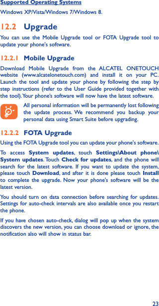 23Supported Operating SystemsWindows XP/Vista/Windows 7/Windows 8.12�2  UpgradeYou can use the Mobile Upgrade tool or FOTA Upgrade tool to update your phone&apos;s software.12�2�1  Mobile UpgradeDownload Mobile Upgrade from the ALCATEL ONETOUCH website (www.alcatelonetouch.com) and install it on your PC. Launch the tool and update your phone by following the step by step instructions (refer to the User Guide provided together with the tool). Your phone’s software will now have the latest software. All personal information will be permanently lost following the update process. We recommend you backup your personal data using Smart Suite before upgrading.12�2�2  FOTA UpgradeUsing the FOTA Upgrade tool you can update your phone&apos;s software.To access System updates, touch Settings\About phone\System updates. Touch  Check for updates, and the phone will search for the latest software. If you want to update the system, please touch Download, and after it is done please touch Install to complete the upgrade. Now your phone&apos;s software will be the latest version.You should turn on data connection before searching for updates. Settings for auto-check intervals are also available once you restart the phone.If you have chosen auto-check, dialog will pop up when the system discovers the new version, you can choose download or ignore, the notification also will show in status bar.