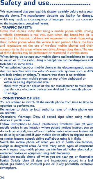 24Safety and use ���������������������We recommend that you read this chapter carefully before using your mobile phone. The manufacturer disclaims any liability for damage, which may result as a consequence of improper use or use contrary to the instructions contained herein.• TRAFFIC  SAFETY:Given that studies show that using a mobile phone while driving a vehicle constitutes a real risk, even when the hands-free kit is used (car kit, headset...), drivers are requested to refrain from using their mobile phone when the vehicle is not parked. Check the laws and regulations on the use of wireless mobile phones and their accessories in the areas where you drive. Always obey them. The use of these devices may be prohibited or restricted in certain areas.When driving, do not use your mobile phone and headphone to listen to music or to the radio. Using a headphone can be dangerous and forbidden in some areas.When switched on, your mobile phone emits electromagnetic waves that can interfere with the vehicle’s electronic systems such as ABS anti-lock brakes or airbags. To ensure that there is no problem:-   do not place your mobile phone on top of the dashboard or within an airbag deployment area,-   check with your car dealer or the car manufacturer to make sure that the car’s electronic devices are shielded from mobile phone RF energy.• CONDITIONS OF USE:You are advised to switch off the mobile phone from time to time to optimize its performance.Remember to abide by local authority rules of mobile phone use on aircrafts.Operational Warnings: Obey all posted signs when using mobile devices in public areas. Follow Instructions to Avoid Interference Problems: Turn off your mobile device in any location where posted notices instruct you to do so. In an aircraft, turn off your mobile device whenever instructed to do so by airline staff. If your mobile device offers an airplane mode or similar feature, consult airline staff about using it in flight.Switch the mobile phone off when you are in health care facilities, except in designated areas. As with many other types of equipment now in regular use, mobile phones can interfere with other electrical or electronic devices, or equipment using radio frequency.Switch the mobile phone off when you are near gas or flammable liquids. Strictly obey all signs and instructions posted in a fuel depot, gas station, or chemical plant, or in any potentially explosive atmosphere.