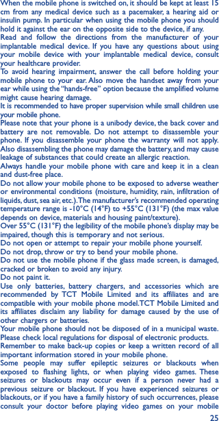 25When the mobile phone is switched on, it should be kept at least 15 cm from any medical device such as a pacemaker, a hearing aid or insulin pump. In particular when using the mobile phone you should hold it against the ear on the opposite side to the device, if any. Read and follow the directions from the manufacturer of your implantable medical device. If you have any questions about using your mobile device with your implantable medical device, consult your healthcare provider.To avoid hearing impairment, answer the call before holding your mobile phone to your ear. Also move the handset away from your ear while using the “hands-free” option because the amplified volume might cause hearing damage.It is recommended to have proper supervision while small children use your mobile phone.Please note that your phone is a unibody device, the back cover and battery are not removable. Do not attempt to disassemble your phone. If you disassemble your phone the warranty will not apply. Also disassembling the phone may damage the battery, and may cause leakage of substances that could create an allergic reaction.Always handle your mobile phone with care and keep it in a clean and dust-free place.Do not allow your mobile phone to be exposed to adverse weather or environmental conditions (moisture, humidity, rain, infiltration of liquids, dust, sea air, etc.). The manufacturer’s recommended operating temperature range is -10°C (14°F) to +55°C (131°F) (the max value depends on device, materials and housing paint/texture).Over 55°C (131°F) the legibility of the mobile phone’s display may be impaired, though this is temporary and not serious. Do not open or attempt to repair your mobile phone yourself.Do not drop, throw or try to bend your mobile phone.Do not use the mobile phone if the glass made screen, is damaged, cracked or broken to avoid any injury.Do not paint it.Use only batteries, battery chargers, and accessories which are recommended by TCT Mobile Limited and its affiliates and are compatible with your mobile phone model.TCT Mobile Limited and its affiliates disclaim any liability for damage caused by the use of other chargers or batteries.Your mobile phone should not be disposed of in a municipal waste. Please check local regulations for disposal of electronic products.Remember to make back-up copies or keep a written record of all important information stored in your mobile phone.Some people may suffer epileptic seizures or blackouts when exposed to flashing lights, or when playing video games. These seizures or blackouts may occur even if a person never had a previous seizure or blackout. If you have experienced seizures or blackouts, or if you have a family history of such occurrences, please consult your doctor before playing video games on your mobile 