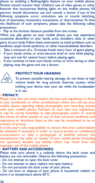 26phone or enabling a flashing-lights feature on your mobile phone. Parents should monitor their children’s use of video games or other features that incorporate flashing lights on the mobile phones. All persons should discontinue use and consult a doctor if any of the following symptoms occur: convulsion, eye or muscle twitching, loss of awareness, involuntary movements, or disorientation. To limit the likelihood of such symptoms, please take the following safety precautions:-  Play at the farthest distance possible from the screen.When you play games on your mobile phone, you may experience occasional discomfort in your hands, arms, shoulders, neck, or other parts of your body. Follow these instructions to avoid problems such as tendinitis, carpal tunnel syndrome, or other musculoskeletal disorders:-  Take a minimum of a 15-minute break every hour of game playing.-   If your hands, wrists, or arms become tired or sore while playing, stop and rest for several hours before playing again.-   If you continue to have sore hands, wrists, or arms during or after playing, stop the game and see a doctor.PROTECT YOUR  HEARING To prevent possible hearing damage, do not listen at high volume levels for long periods. Exercise caution when holding your device near your ear while the loudspeaker is in use.• PRIVACY:Please note that you must respect the laws and regulations in force in your jurisdiction or other jurisdiction(s) where you will use your mobile phone regarding taking photographs and recording sounds with your mobile phone. Pursuant to such laws and regulations, it may be strictly forbidden to take photographs and/or to record the voices of other people or any of their personal attributes, and reproduce or distribute them, as this may be considered to be an invasion of privacy.  It is the user’s sole responsibility to ensure that prior authorization be obtained, if necessary, in order to record private or confidential conversations or take a photograph of another person; the manufacturer, the seller or vendor of your mobile phone (including the operator) disclaim any liability which may result from the improper use of the mobile phone.• BATTERY AND ACCESSORIES:Please note your phone is a unibody device, the back cover and battery are not removable. Observe the following precautions:- Do not attempt to open the back cover,- Do not attempt to eject, replace and open battery,- Do not punctuate the back cover of your phone,- Do not burn or dispose of your phone in household rubbish or store it at temperature above 60°C.