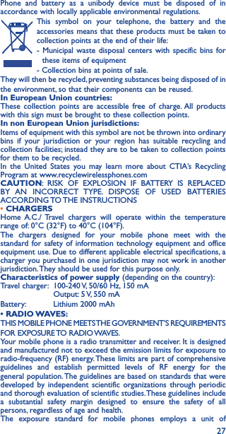 27Phone and battery as a unibody device must be disposed of in accordance with locally applicable environmental regulations.This symbol on your telephone, the battery and the accessories means that these products must be taken to collection points at the end of their life:- Municipal waste disposal centers with specific bins for these items of equipment- Collection bins at points of sale. They will then be recycled, preventing substances being disposed of in the environment, so that their components can be reused.In European Union countries:These collection points are accessible free of charge. All products with this sign must be brought to these collection points.In non European Union jurisdictions:Items of equipment with this symbol are not be thrown into ordinary bins if your jurisdiction or your region has suitable recycling and collection facilities; instead they are to be taken to collection points for them to be recycled.In the United States you may learn more about CTIA’s Recycling Program at www.recyclewirelessphones.comCAUTION: RISK OF EXPLOSION IF BATTERY IS REPLACED BY AN INCORRECT TYPE. DISPOSE OF USED BATTERIES ACCORDING TO THE  INSTRUCTIONS• CHARGERSHome A.C./ Travel chargers will operate within the temperature range of: 0°C (32°F) to 40°C (104°F).The chargers designed for your mobile phone meet with the standard for safety of information technology equipment and office equipment use. Due to different applicable electrical specifications, a charger you purchased in one jurisdiction may not work in another jurisdiction. They should be used for this purpose only.Characteristics of power supply (depending on the country):Travel charger:  100-240 V, 50/60 Hz, 150 mA  Output: 5 V, 550 mA Battery:  Lithium 2000 mAh• RADIO WAVES:THIS MOBILE PHONE MEETS THE GOVERNMENT’S REQUIREMENTS FOR  EXPOSURE TO  RADIO WAVES.Your mobile phone is a radio transmitter and receiver. It is designed and manufactured not to exceed the emission limits for exposure to radio-frequency (RF) energy. These limits are part of comprehensive guidelines and establish permitted levels of RF energy for the general population. The guidelines are based on standards that were developed by independent scientific organizations through periodic and thorough evaluation of scientific studies. These guidelines include a substantial safety margin designed to ensure the safety of all persons, regardless of age and health.The exposure standard for mobile phones employs a unit of 