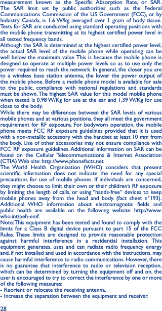 28measurement known as the Specific Absorption Rate, or SAR. The SAR limit set by public authorities such as the Federal Communications Commission of the US Government (FCC), or by Industry Canada, is 1.6 W/kg averaged over 1 gram of body tissue. Tests for SAR are conducted using standard operating positions with the mobile phone transmitting at its highest certified power level in all tested frequency bands.Although the SAR is determined at the highest certified power level, the actual SAR level of the mobile phone while operating can be well below the maximum value. This is because the mobile phone is designed to operate at multiple power levels so as to use only the power required to reach the network. In general, the closer you are to a wireless base station antenna, the lower the power output of the mobile phone. Before a mobile phone model is available for sale to the public, compliance with national regulations and standards must be shown. The highest SAR value for this model mobile phone when tested is 0.98 W/Kg for use at the ear and 1.39 W/Kg for use close to the body.While there may be differences between the SAR levels of various mobile phones and at various positions, they all meet the government requirement for RF exposure. For bodyworn operation, the mobile phone meets FCC RF exposure guidelines provided that it is used with a non-metallic accessory with the handset at least 10 mm from the body. Use of other accessories may not ensure compliance with FCC RF exposure guidelines. Additional information on SAR can be found on the Cellular Telecommunications &amp; Internet Association (CTIA) Web site: http://www.phonefacts.netThe World Health Organization (WHO) considers that present scientific information does not indicate the need for any special precautions for use of mobile phones. If individuals are concerned, they might choose to limit their own or their children’s RF exposure by limiting the length of calls, or using “hands-free” devices to keep mobile phones away from the head and body. (fact sheet n°193). Additional WHO information about electromagnetic fields and public health are available on the following website: http://www.who.int/peh-emf.Note: This equipment has been tested and found to comply with the limits for a Class B digital device pursuant to part 15 of the FCC Rules. These limits are designed to provide reasonable protection against harmful interference in a residential installation. This equipment generates, uses and can radiate radio frequency energy and, if not installed and used in accordance with the instructions, may cause harmful interference to radio communications. However, there is no guarantee that interference to radio or television reception, which can be determined by turning the equipment off and on, the user is encouraged to try to correct the interference by one or more of the following measures:  - Reorient or relocate the receiving antenna.- Increase the separation between the equipment and receiver.