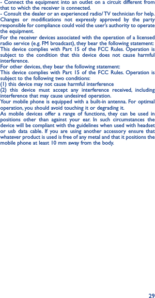 29- Connect the equipment into an outlet on a circuit different from that to which the receiver is connected.- Consult the dealer or an experienced radio/ TV technician for help.Changes or modifications not expressly approved by the party responsible for compliance could void the user’s authority to operate the equipment.For the receiver devices associated with the operation of a licensed radio service (e.g. FM broadcast), they bear the following statement:This device complies with Part 15 of the FCC Rules. Operation is subject to the condition that this device does not cause harmful interference.For other devices, they bear the following statement:This device complies with Part 15 of the FCC Rules. Operation is subject to the following two conditions:(1) this device may not cause harmful interference(2) this device must accept any interference received, including interference that may cause undesired operation.Your mobile phone is equipped with a built-in antenna. For optimal operation, you should avoid touching it or degrading it.As mobile devices offer a range of functions, they can be used in positions other than against your ear. In such circumstances the device will be compliant with the guidelines when used with headset or usb data cable. If you are using another accessory ensure that whatever product is used is free of any metal and that it positions the mobile phone at least 10 mm away from the body.