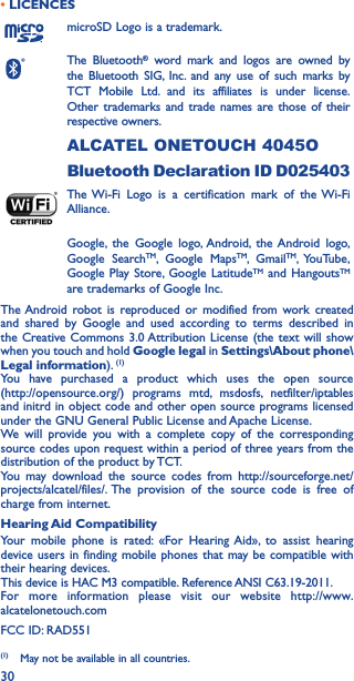 30• LICENCESmicroSD Logo is a trademark.The Bluetooth® word mark and logos are owned by the Bluetooth SIG, Inc. and any use of such marks by TCT Mobile Ltd. and its affiliates is under license. Other trademarks and trade names are those of their respective owners. ALCATEL ONETOUCH 4045OBluetooth Declaration ID D025403The Wi-Fi Logo is a certification mark of the Wi-Fi Alliance.Google, the Google logo, Android, the Android logo, Google SearchTM, Google MapsTM, GmailTM, YouTube, Google Play Store, Google LatitudeTM and HangoutsTM are trademarks of Google Inc.The Android robot is reproduced or modified from work created and shared by Google and used according to terms described in the Creative Commons 3.0 Attribution License (the text will show when you touch and hold Google legal in Settings\About phone\Legal information). (1)You have purchased a product which uses the open source  (http://opensource.org/) programs mtd, msdosfs, netfilter/iptables and initrd in object code and other open source programs licensed under the GNU General Public License and Apache License.We will provide you with a complete copy of the corresponding source codes upon request within a period of three years from the distribution of the product by TCT.You may download the source codes from http://sourceforge.net/projects/alcatel/files/. The provision of the source code is free of charge from internet.Hearing Aid CompatibilityYour mobile phone is rated: «For Hearing Aid», to assist hearing device users in finding mobile phones that may be compatible with their hearing devices.This device is HAC M3 compatible. Reference ANSI C63.19-2011.For more information please visit our website http://www.alcatelonetouch.comFCC ID: RAD551(1)  May not be available in all countries.