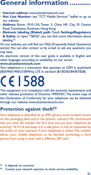 31General information �����������• Internet address: www.alcatelonetouch.com• Hot Line Number: see “TCT Mobile Services” leaflet or go to our website.• Address:  Room 1910-12A, Tower 3, China HK City, 33 Canton Road, Tsimshatsui, Kowloon, Hong Kong• Eletronic labeling (Elabel) path: Touch Settings/Regulatory &amp; Safety or input &quot;*#07#&quot;, you can find more information about labeling.(1)On our website, you will find our FAQ (Frequently Asked Questions) section. You can also contact us by e-mail to ask any questions you may have. An electronic version of this user guide is available in English and other languages according to availability on our server:www�alcatelonetouch�comYour telephone is a transceiver that operates on GSM in quad-band (850/900/1900/2100MHz), LTE in six-band (B1/B2/B3/B4/B7/B28).This equipment is in compliance with the essential requirements and other relevant provisions of Directive 1999/5/EC. The entire copy of the Declaration of Conformity for your telephone can be obtained through our website: www.alcatelonetouch.com.Protection against theft(2)Your telephone is identified by an IMEI (phone serial number) shown on the packaging label and in the phone’s memory. We recommend that you note the number the first time you use your telephone by entering * # 0 6 # and keep it in a safe place. It may be requested by the police or your operator if your telephone is stolen. This number allows your mobile telephone to be blocked preventing a third person from using it, even with a different SIM card.(1)  It depends on countries.(2)  Contact your network operator to check service availability.