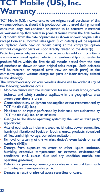 32TCT Mobile (US), Inc� Warranty �����������������������������TCT Mobile (US), Inc. warrants to the original retail purchaser of this wireless device that should this product or part thereof during normal consumer usage and condition be proven to be defective in material or workmanship that results in product failure within the first twelve (12) months from the date of purchase as shown on your original sales receipt from an authorized sales agent.  Such defect(s) will be repaired or replaced (with new or rebuilt parts) at the company’s option without charge for parts or labor directly related to the defect(s). Batteries, power adapters, and other accessories sold as in box items are also warranted against defects and workmanship that results in product failure within the first six (6) months period from the date of purchase as shown on your original sales receipt.  Such defect(s) will be repaired or replaced (with new or rebuilt parts) at the company’s option without charge for parts or labor directly related to the defect(s). The limited warranty for your wireless device will be voided if any of the following conditions occur: •  Non-compliance with the instructions for use or installation, or with technical and safety standards applicable in the geographical area where your phone is used;•  Connection to any equipment not supplied or not recommended by TCT Mobile (US), Inc.;•  Modification or repair performed by individuals not authorized by TCT Mobile (US), Inc. or its affiliates; •  Changes to the device operating system by the user or third party applications;•  Acts of god such as inclement weather, lightning, power surges, fire, humidity, infiltration of liquids or foods, chemical products, download of files, crash, high voltage, corrosion, oxidation;•  Removal or altering of the wireless device’s event labels or serial numbers (IMEI);• Damage from exposure to water or other liquids, moisture, humidity, excessive temperatures or extreme environmental conditions, sand, excess dust and any condition outside the operating guidelines;•  Defects in appearance, cosmetic, decorative or structural items such as framing and non-operative parts;•  Damage as result of physical abuse regardless of cause. 