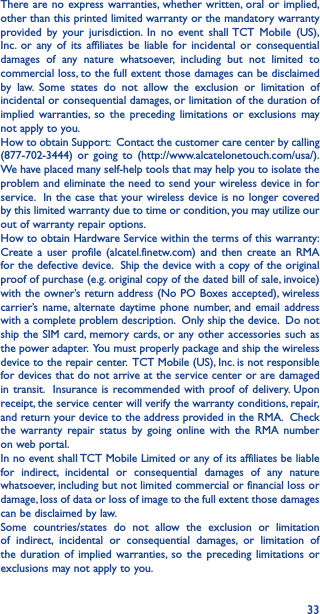 33There are no express warranties, whether written, oral or implied, other than this printed limited warranty or the mandatory warranty provided by your jurisdiction. In no event shall TCT Mobile (US), Inc. or any of its affiliates be liable for incidental or consequential damages of any nature whatsoever, including but not limited to commercial loss, to the full extent those damages can be disclaimed by law. Some states do not allow the exclusion or limitation of incidental or consequential damages, or limitation of the duration of implied warranties, so the preceding limitations or exclusions may not apply to you.How to obtain Support:  Contact the customer care center by calling (877-702-3444) or going to (http://www.alcatelonetouch.com/usa/).  We have placed many self-help tools that may help you to isolate the problem and eliminate the need to send your wireless device in for service.  In the case that your wireless device is no longer covered by this limited warranty due to time or condition, you may utilize our out of warranty repair options. How to obtain Hardware Service within the terms of this warranty: Create a user profile (alcatel.finetw.com) and then create an RMA for the defective device.  Ship the device with a copy of the original proof of purchase (e.g. original copy of the dated bill of sale, invoice) with the owner’s return address (No PO Boxes accepted), wireless carrier’s name, alternate daytime phone number, and email address with a complete problem description.  Only ship the device.  Do not ship the SIM card, memory cards, or any other accessories such as the power adapter.  You must properly package and ship the wireless device to the repair center.  TCT Mobile (US), Inc. is not responsible for devices that do not arrive at the service center or are damaged in transit.  Insurance is recommended with proof of delivery. Upon receipt, the service center will verify the warranty conditions, repair, and return your device to the address provided in the RMA.  Check the warranty repair status by going online with the RMA number on web portal.In no event shall TCT Mobile Limited or any of its affiliates be liable for indirect, incidental or consequential damages of any nature whatsoever, including but not limited commercial or financial loss or damage, loss of data or loss of image to the full extent those damages can be disclaimed by law.Some countries/states do not allow the exclusion or limitation of indirect, incidental or consequential damages, or limitation of the duration of implied warranties, so the preceding limitations or exclusions may not apply to you.