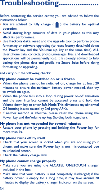 34Troubleshooting�������������������Before contacting the service center, you are advised to follow the instructions below:• You are advised to fully charge (   ) the battery for optimal operation.• Avoid storing large amounts of data in your phone as this may affect its performance.• Use Factory data reset and the upgrade tool to perform phone formatting or software upgrading (to reset factory data, hold down the Power key and the Volume up key at the same time). ALL User phone data: contacts, photos, messages, files, and downloaded applications will be permanently lost. It is strongly advised to fully backup the phone data and profile via Smart Suite before doing formatting or upgrading. and carry out the following checks:My phone cannot be switched on or is frozen• When the phone cannot be switched on, charge for at least 20 minutes to ensure the minimum battery power needed, then try to switch on again.• When the phone falls into a loop during power on-off animation and the user interface cannot be accessed, press and hold the Volume down key to enter Safe Mode. This eliminates any abnormal OS booting issues caused by 3rd party APKs.• If neither method is effective, please reset the phone using the Power key and the Volume up key, (holding both together).My phone has not responded for several minutes• Restart your phone by pressing and holding the Power key for more than 9s.My phone turns off by itself• Check that your screen is locked when you are not using your phone, and make sure the Power key is not mis-contacted due to unlocked screen.• Check the battery charge level.My phone cannot charge properly• Make sure you are using the ALCATEL ONETOUCH charger included in the box.• Make sure that your battery is not completely discharged; if the battery power is empty for a long time, it may take around 20 minutes to display the battery charger indicator on the screen.