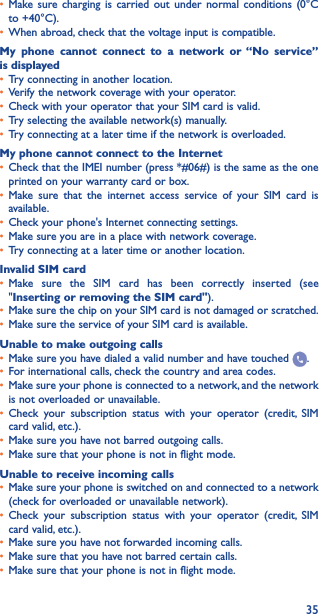 35• Make sure charging is carried out under normal conditions (0°C to +40°C).• When abroad, check that the voltage input is compatible.My phone cannot connect to a network or “No service” is displayed• Try connecting in another location.• Verify the network coverage with your operator.• Check with your operator that your SIM card is valid.• Try selecting the available network(s) manually.• Try connecting at a later time if the network is overloaded.My phone cannot connect to the Internet• Check that the IMEI number (press *#06#) is the same as the one printed on your warranty card or box.• Make sure that the internet access service of your SIM card is available.• Check your phone&apos;s Internet connecting settings.• Make sure you are in a place with network coverage.• Try connecting at a later time or another location.Invalid SIM card• Make sure the SIM card has been correctly inserted (see &quot;Inserting or removing the SIM card&quot;).• Make sure the chip on your SIM card is not damaged or scratched.• Make sure the service of your SIM card is available.Unable to make outgoing calls• Make sure you have dialed a valid number and have touched  .• For international calls, check the country and area codes.• Make sure your phone is connected to a network, and the network is not overloaded or unavailable.• Check your subscription status with your operator (credit, SIM card valid, etc.).• Make sure you have not barred outgoing calls.• Make sure that your phone is not in flight mode.Unable to receive incoming calls• Make sure your phone is switched on and connected to a network (check for overloaded or unavailable network).• Check your subscription status with your operator (credit, SIM card valid, etc.).• Make sure you have not forwarded incoming calls.• Make sure that you have not barred certain calls.• Make sure that your phone is not in flight mode.