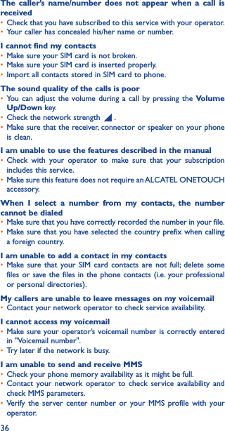 36The caller’s name/number does not appear when a call is received• Check that you have subscribed to this service with your operator.• Your caller has concealed his/her name or number.I cannot find my contacts• Make sure your SIM card is not broken.• Make sure your SIM card is inserted properly.• Import all contacts stored in SIM card to phone.The sound quality of the calls is poor• You can adjust the volume during a call by pressing the Volume Up/Down key.• Check the network strength   .• Make sure that the receiver, connector or speaker on your phone is clean.I am unable to use the features described in the manual• Check with your operator to make sure that your subscription includes this service.• Make sure this feature does not require an ALCATEL ONETOUCH accessory.When I select a number from my contacts, the number cannot be dialed• Make sure that you have correctly recorded the number in your file.• Make sure that you have selected the country prefix when calling a foreign country.I am unable to add a contact in my contacts• Make sure that your SIM card contacts are not full; delete some files or save the files in the phone contacts (i.e. your professional or personal directories).My callers are unable to leave messages on my voicemail• Contact your network operator to check service availability.I cannot access my voicemail• Make sure your operator’s voicemail number is correctly entered in &quot;Voicemail number&quot;.• Try later if the network is busy.I am unable to send and receive MMS• Check your phone memory availability as it might be full.• Contact your network operator to check service availability and check MMS parameters.• Verify the server center number or your MMS profile with your operator.