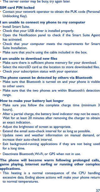 37• The server center may be busy, try again later.SIM card PIN locked• Contact your network operator to obtain the PUK code (Personal Unblocking Key).I am unable to connect my phone to my computer• Install Smart Suite.• Check that your USB driver is installed properly.• Open the Notification panel to check if the Smart Suite Agent has activated.• Check that your computer meets the requirements for Smart Suite Installation.• Make sure that you’re using the cable included in the box.I am unable to download new files• Make sure there is sufficient phone memory for your download.• Select the microSD card as the location to store downloaded files.• Check your subscription status with your operator.The phone cannot be detected by others via Bluetooth• Make sure that Bluetooth is turned on and your phone is visible to other users.• Make sure that the two phones are within Bluetooth’s detection range.How to make your battery last longer• Make sure you follow the complete charge time (minimum 3 hours).• After a partial charge, the battery level indicator may not be exact. Wait for at least 20 minutes after removing the charger to obtain an exact indication.• Adjust the brightness of screen as appropriate.• Extend the email auto-check interval for as long as possible.• Update news and weather information on manual demand, or increase their auto-check interval.• Exit background-running applications if they are not being used for a long time.• Deactivate Bluetooth, Wi-Fi, or GPS when not in use.The phone will become warm following prolonged calls, game playing, internet surfing or running other complex applications� • This heating is a normal consequence of the CPU handling excessive data. Ending above actions will make your phone return to normal temperatures.