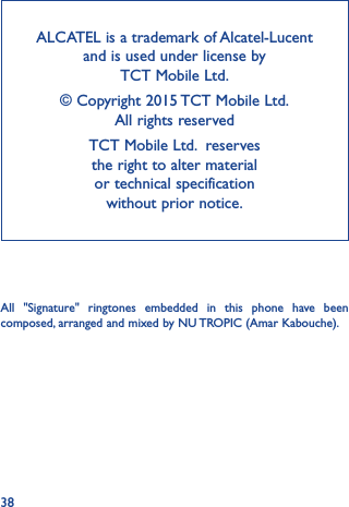 38ALCATEL is a trademark of Alcatel-Lucent and is used under license by  TCT Mobile Ltd. © Copyright 2015 TCT Mobile Ltd.   All rights reservedTCT Mobile Ltd.  reserves  the right to alter material  or technical specification  without prior notice.All &quot;Signature&quot; ringtones embedded in this phone have been composed, arranged and mixed by NU TROPIC (Amar Kabouche).