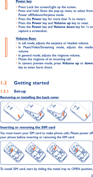 3Power key• Press: Lock the screen/Light up the screen.• Press and hold: Show the pop-up menu to select from Power off/Reboot/Airplane mode.• Press the Power key for more than 7s to restart.• Press the Power key and Volume up key to reset.• Press the Power key and Volume down key for 1s to capture a screenshot.     Volume Keys • In call mode, adjusts the earpiece or headset volume.• In Music/Video/Streaming mode, adjusts the media volume.• In general mode, adjusts the ringtone volume.• Mutes the ringtone of an incoming call.• In camera preview mode, press Volume up or down key to enter burst shoot.1�2  Getting started1�2�1  Set-upRemoving or installing the back coverInserting or removing the SIM cardYou must insert your SIM card to make phone calls. Please power off your phone before inserting or removing the SIM card.To install SIM card, start by sliding the metal tray to OPEN position, 