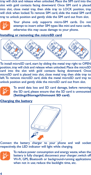 4tray will click and release when unlocked. Place the SIM card into the slot with gold contacts facing downward. Once SIM card is placed into slot, close metal tray, then slide tray to LOCK position, tray will click when locked. To remove SIM card, slide the metal SIM card tray to unlock position and gently slide the SIM card out from slot.Your phone only supports micro-SIM cards. Do not attempt to insert other SIM types like mini and nano cards; otherwise this may cause damage to your phone.Installing or removing the microSD cardTo install microSD card, start by sliding the metal tray right to OPEN position, tray will click and release when unlocked. Place the microSD card into the slot with gold contacts facing downward. Once microSD card is placed into slot, close metal tray, then slide tray to left. To remove microSD card, slide the metal microSD card tray to unlock position and gently slide the microSD card out from slot.To avoid data loss and SD card damage, before removing the SD card, please ensure that the SD card is unmounted (Settings\Storage\Unmount SD card).Charging the batteryConnect the battery charger to your phone and wall socket respectively, the LED indicator will light while charging.To reduce power consumption and energy waste, when the battery is fully charged, disconnect your charger; switch off Wi-Fi, GPS, Bluetooth or background-running applications when not in use; reduce the backlight time, etc.