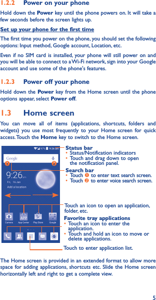 51�2�2  Power on your phoneHold down the Power key until the phone powers on. It will take a few seconds before the screen lights up.Set up your phone for the first timeThe first time you power on the phone, you should set the following options: Input method, Google account, Location, etc.Even if no SIM card is installed, your phone will still power on and you will be able to connect to a Wi-Fi network, sign into your Google account and use some of the phone&apos;s features. 1�2�3  Power off your phoneHold down the Power key from the Home screen until the phone options appear, select Power off.1�3  Home screenYou can move all of items (applications, shortcuts, folders and widgets) you use most frequently to your Home screen for quick access. Touch  the Home key to switch to the Home screen.Touch to enter application list.Status bar• Status/Notification indicators • Touch and drag down to open the notification panel.Touch an icon to open an application, folder, etc.Favorite tray applications• Touch an icon to enter the application.• Touch and hold an icon to move or delete applications.Search bar• Touch  to enter text search screen.• Touch  to enter voice search screen.The Home screen is provided in an extended format to allow more space for adding applications, shortcuts etc. Slide the Home screen horizontally left and right to get a complete view. 