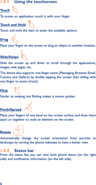 61�3�1  Using the touchscreenTouch  To access an application, touch it with your finger.Touch and Hold  Touch and hold the item to enter the available options. Drag  Place your finger on the screen to drag an object to another location.Slide/Swipe  Slide the screen up and down to scroll through the applications, images, web pages, etc.The device also supports one finger zoom (Messaging, Browser, Email, Camera and Gallery) by double tapping the screen then sliding with one finger to zoom in/out).Flick  Similar to swiping, but flicking makes it moves quicker.Pinch/Spread  Place your fingers of one hand on the screen surface and draw them apart or together to scale an element on the screen.Rotate  Automatically change the screen orientation from portrait to landscape by turning the phone sideways to have a better view.1�3�2  Status barFrom the status bar, you can view both phone status (on the right side) and notification information (on the left side). 