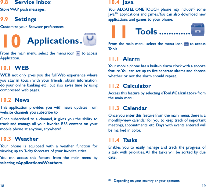 18 1910�4  JavaYour ALCATEL ONE TOUCH phone may include(1) some Java™ applications and games. You can also download new applications and games to your phone.11 Tools �������������From the main menu, select the menu icon   to access Tools.11�1  AlarmYour mobile phone has a built-in alarm clock with a snooze feature. You can set up to five separate alarms and choose whether or not the alarm should repeat.11�2  CalculatorAccess this feature by selecting «Tools\Calculator» from the main menu.11�3  CalendarOnce you enter this feature from the main menu, there is a monthly-view calendar for you to keep track of important meetings, appointments, etc. Days with events entered will be marked in color.11�4  TasksEnables you to easily manage and track the progress of a task with priorities. All the tasks will be sorted by due date.(1) Depending on your country or your operator.9�8  Service inboxStore WAP push messages.9�9  Settings Customize your Browser preferences.10 Applications �From the main menu, select the menu icon   to access Application.10�1  WEBWEB not only gives you the full Web experience where you stay in touch with your friends, obtain information, do your online banking etc., but also saves time by using compressed web pages.10�2  NewsThis application provides you with news updates from website channels you subscribe to.Once subscribed to a channel, it gives you the ability to track and manage all your favorite RSS content on your mobile phone at anytime, anywhere!10�3  WeatherYour phone is equipped with a weather function for viewing up to 3-day forecasts of your favorite cities.You can access this feature from the main menu by selecting «Applications\Weather».