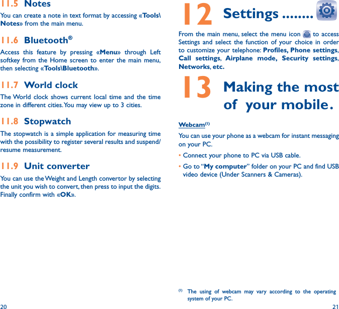 20 2112 Settings ��������From the main menu, select the menu icon   to access Settings and select the function of your choice in order to customize your telephone: Profiles, Phone settings, Call settings, Airplane mode, Security settings, Networks, etc�13 Making the most            of  your mobile �Webcam(1)You can use your phone as a webcam for instant messaging on your PC.•Connect your phone to PC via USB cable.•Go  to “My computer” folder on your PC and find USB video device (Under Scanners &amp; Cameras).(1)  The using of webcam may vary according to the operating system of your PC.11�5  NotesYou can create a note in text format by accessing «Tools\Notes» from the main menu.11�6  Bluetooth®Access this feature by pressing «Menu» through Left softkey from the Home screen to enter the main menu, then selecting «Tools\Bluetooth».11�7  World clockThe World clock shows current local time and the time zone in different cities. You may view up to 3 cities.11�8  StopwatchThe stopwatch is a simple application for measuring time with the possibility to register several results and suspend/resume measurement.11�9  Unit converterYou can use the Weight and Length convertor by selecting the unit you wish to convert, then press to input the digits. Finally confirm with «OK».