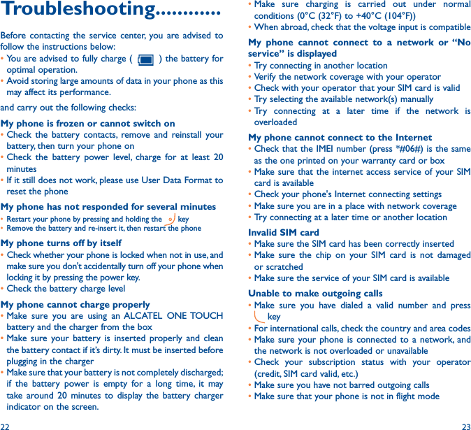 22 23•Make sure charging is carried out under normal conditions (0°C (32°F) to +40°C (104°F))•When abroad, check that the voltage input is compatibleMy phone cannot connect to a network or “No service” is displayed•Try connecting in another location•Verify the network coverage with your operator•Check with your operator that your SIM card is valid•Try selecting the available network(s) manually •Try connecting at a later time if the network is overloadedMy phone cannot connect to the Internet•Check that the IMEI number (press *#06#) is the same as the one printed on your warranty card or box•Make sure that the internet access service of your SIM card is available•Check your phone&apos;s Internet connecting settings•Make sure you are in a place with network coverage•Try connecting at a later time or another locationInvalid SIM card•Make sure the SIM card has been correctly inserted •Make sure the chip on your SIM card is not damaged or scratched•Make sure the service of your SIM card is availableUnable to make outgoing calls•Make sure you have dialed a valid number and press  key•For international calls, check the country and area codes•Make sure your phone is connected to a network, and the network is not overloaded or unavailable•Check your subscription status with your operator (credit, SIM card valid, etc.)•Make sure you have not barred outgoing calls•Make sure that your phone is not in flight modeTroubleshooting������������Before contacting the service center, you are advised to follow the instructions below:•You are advised to fully charge (   ) the battery for optimal operation.•Avoid storing large amounts of data in your phone as this may affect its performance.and carry out the following checks:My phone is frozen or cannot switch on •Check the battery contacts, remove and reinstall your battery, then turn your phone on •Check the battery power level, charge for at least 20 minutes•If it still does not work, please use User Data Format to reset the phoneMy phone has not responded for several minutes• Restart your phone by pressing and holding the   key• Remove the battery and re-insert it, then restart the phoneMy phone turns off by itself•Check whether your phone is locked when not in use, and make sure you don&apos;t accidentally turn off your phone when locking it by pressing the power key.•Check the battery charge levelMy phone cannot charge properly•Make sure you are using an ALCATEL ONE TOUCH battery and the charger from the box•Make sure your battery is inserted properly and clean the battery contact if it’s dirty. It must be inserted before plugging in the charger•Make sure that your battery is not completely discharged; if the battery power is empty for a long time, it may take around 20 minutes to display the battery charger indicator on the screen.