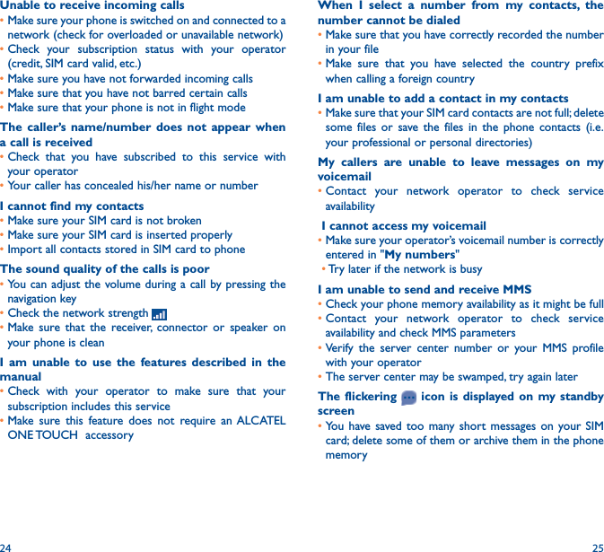 24 25When I select a number from my contacts, the number cannot be dialed•Make sure that you have correctly recorded the number in your file•Make sure that you have selected the country prefix when calling a foreign countryI am unable to add a contact in my contacts•Make sure that your SIM card contacts are not full; delete some files or save the files in the phone contacts (i.e. your professional or personal directories)My callers are unable to leave messages on my voicemail•Contact your network operator to check service availabilityI cannot access my voicemail•Make sure your operator’s voicemail number is correctly entered in &quot;My numbers&quot;•Try later if the network is busyI am unable to send and receive MMS•Check your phone memory availability as it might be full•Contact your network operator to check service availability and check MMS parameters•Verify the server center number or your MMS profile with your operator•The server center may be swamped, try again laterThe flickering   icon is displayed on my standby screen•You have saved too many short messages on your SIM card; delete some of them or archive them in the phone memoryUnable to receive incoming calls•Make sure your phone is switched on and connected to a network (check for overloaded or unavailable network)•Check your subscription status with your operator (credit, SIM card valid, etc.)•Make sure you have not forwarded incoming calls •Make sure that you have not barred certain calls•Make sure that your phone is not in flight modeThe caller’s name/number does not appear when a call is received•Check that you have subscribed to this service with your operator•Your caller has concealed his/her name or numberI cannot find my contacts•Make sure your SIM card is not broken•Make sure your SIM card is inserted properly•Import all contacts stored in SIM card to phoneThe sound quality of the calls is poor•You can adjust the volume during a call by pressing the navigation key•Check the network strength •Make sure that the receiver, connector or speaker on your phone is cleanI am unable to use the features described in the manual•Check with your operator to make sure that your subscription includes this service•Make sure this feature does not require an ALCATEL ONE TOUCH  accessory
