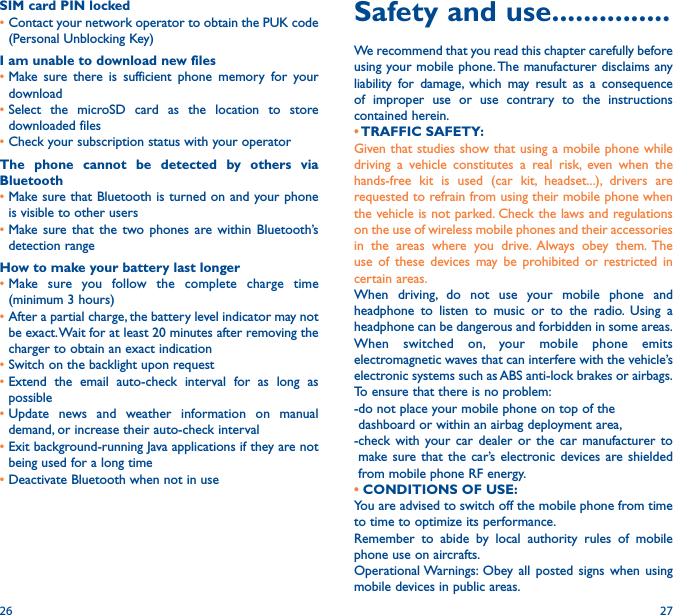 26 27Safety and use ���������������We recommend that you read this chapter carefully before using your mobile phone. The manufacturer disclaims any liability for damage, which may result as a consequence of improper use or use contrary to the instructions contained herein.• TRAFFIC  SAFETY:Given that studies show that using a mobile phone while driving a vehicle constitutes a real risk, even when the hands-free kit is used (car kit, headset...), drivers are requested to refrain from using their mobile phone when the vehicle is not parked. Check the laws and regulations on the use of wireless mobile phones and their accessories in the areas where you drive. Always obey them. The use of these devices may be prohibited or restricted in certain areas.When driving, do not use your mobile phone and headphone to listen to music or to the radio. Using a headphone can be dangerous and forbidden in some areas.When switched on, your mobile phone emits electromagnetic waves that can interfere with the vehicle’s electronic systems such as ABS anti-lock brakes or airbags. To ensure that there is no problem:-do not place your mobile phone on top of the dashboard or within an airbag deployment area,-check with your car dealer or the car manufacturer to make sure that the car’s electronic devices are shielded from mobile phone RF energy.• CONDITIONS OF USE:You are advised to switch off the mobile phone from time to time to optimize its performance.Remember to abide by local authority rules of mobile phone use on aircrafts.Operational Warnings: Obey all posted signs when using mobile devices in public areas. SIM card PIN locked•Contact your network operator to obtain the PUK code (Personal Unblocking Key)I am unable to download new files•Make sure there is sufficient phone memory for your download•Select the microSD card as the location to store downloaded files•Check your subscription status with your operatorThe phone cannot be detected by others via Bluetooth•Make sure that Bluetooth is turned on and your phone is visible to other users•Make sure that the two phones are within Bluetooth’s detection rangeHow to make your battery last longer•Make sure you follow the complete charge time (minimum 3 hours)•After a partial charge, the battery level indicator may not be exact. Wait for at least 20 minutes after removing the charger to obtain an exact indication•Switch on the backlight upon request•Extend the email auto-check interval for as long as possible•Update news and weather information on manual demand, or increase their auto-check interval•Exit background-running Java applications if they are not being used for a long time•Deactivate Bluetooth when not in use