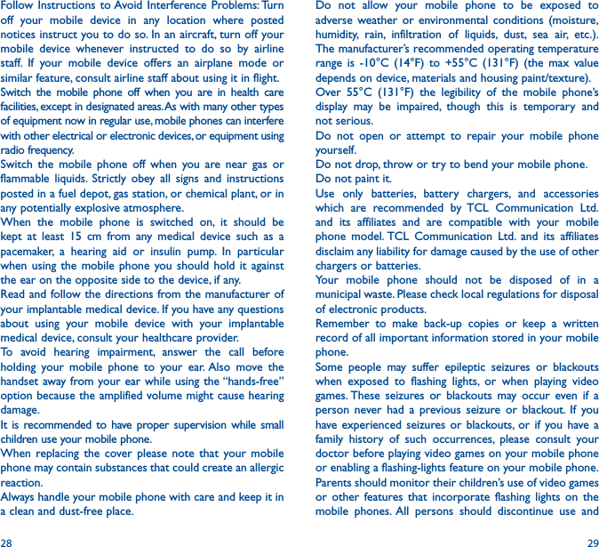 28 29Do not allow your mobile phone to be exposed to adverse weather or environmental conditions (moisture, humidity, rain, infiltration of liquids, dust, sea air, etc.). The manufacturer’s recommended operating temperature range is -10°C (14°F) to +55°C (131°F) (the max value depends on device, materials and housing paint/texture).Over 55°C (131°F) the legibility of the mobile phone’s display may be impaired, though this is temporary and not serious. Do not open or attempt to repair your mobile phone yourself.Do not drop, throw or try to bend your mobile phone.Do not paint it.Use only batteries, battery chargers, and accessories which are recommended by TCL Communication Ltd. and its affiliates and are compatible with your mobile phone model. TCL Communication Ltd. and its affiliates disclaim any liability for damage caused by the use of other chargers or batteries.Your mobile phone should not be disposed of in a municipal waste. Please check local regulations for disposal of electronic products.Remember to make back-up copies or keep a written record of all important information stored in your mobile phone.Some people may suffer epileptic seizures or blackouts when exposed to flashing lights, or when playing video games. These seizures or blackouts may occur even if a person never had a previous seizure or blackout. If you have experienced seizures or blackouts, or if you have a family history of such occurrences, please consult your doctor before playing video games on your mobile phone or enabling a flashing-lights feature on your mobile phone. Parents should monitor their children’s use of video games or other features that incorporate flashing lights on the mobile phones. All persons should discontinue use and Follow Instructions to Avoid Interference Problems: Turn off your mobile device in any location where posted notices instruct you to do so. In an aircraft, turn off your mobile device whenever instructed to do so by airline staff. If your mobile device offers an airplane mode or similar feature, consult airline staff about using it in flight.Switch the mobile phone off when you are in health care facilities, except in designated areas. As with many other types of equipment now in regular use, mobile phones can interfere with other electrical or electronic devices, or equipment using radio frequency.Switch the mobile phone off when you are near gas or flammable liquids. Strictly obey all signs and instructions posted in a fuel depot, gas station, or chemical plant, or in any potentially explosive atmosphere.When the mobile phone is switched on, it should be kept at least 15 cm from any medical device such as a pacemaker, a hearing aid or insulin pump. In particular when using the mobile phone you should hold it against the ear on the opposite side to the device, if any. Read and follow the directions from the manufacturer of your implantable medical device. If you have any questions about using your mobile device with your implantable medical device, consult your healthcare provider.To avoid hearing impairment, answer the call before holding your mobile phone to your ear. Also move the handset away from your ear while using the “hands-free” option because the amplified volume might cause hearing damage.It is recommended to have proper supervision while small children use your mobile phone.When replacing the cover please note that your mobile phone may contain substances that could create an allergic reaction.Always handle your mobile phone with care and keep it in a clean and dust-free place.