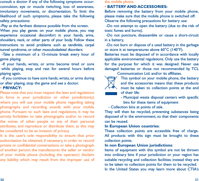 30 31the mobile phone.• BATTERY AND ACCESSORIES:Before removing the battery from your mobile phone, please make sure that the mobile phone is switched off. Observe the following precautions for battery use: -Do not attempt to open the battery (due to the risk of toxic fumes and burns). -Do not puncture, disassemble or cause a short-circuit in a battery, -Do not burn or dispose of a used battery in the garbage or store it at temperatures above 60°C (140°F). Batteries must be disposed of in accordance with locally applicable environmental regulations. Only use the battery for the purpose for which it was designed. Never use damaged batteries or those not recommended by TCL Communication Ltd. and/or its affiliates.    This symbol on your mobile phone, the battery and the accessories means that these products must be taken to collection points at the end of their life:   -  Municipal waste disposal centers with specific bins for these items of equipment   - Collection bins at points of sale.They will then be recycled, preventing substances being disposed of in the environment, so that their components can be reused.In European Union countries:These collection points are accessible free of charge. All products with this sign must be brought to these collection points.In non European Union jurisdictions:Items of equipment with this symbol are not be thrown into ordinary bins if your jurisdiction or your region has suitable recycling and collection facilities; instead they are to be taken to collection points for them to be recycled.In the United States you may learn more about CTIA’s consult a doctor if any of the following symptoms occur: convulsion, eye or muscle twitching, loss of awareness, involuntary movements, or disorientation. To limit the likelihood of such symptoms, please take the following safety precautions:-Play at the farthest distance possible from the screen.When you play games on your mobile phone, you may experience occasional discomfort in your hands, arms, shoulders, neck, or other parts of your body. Follow these instructions to avoid problems such as tendinitis, carpal tunnel syndrome, or other musculoskeletal disorders:-Take a minimum of a 15-minute break every hour of game playing.-If your hands, wrists, or arms become tired or sore while playing, stop and rest for several hours before playing again.-If you continue to have sore hands, wrists, or arms during or after playing, stop the game and see a doctor.• PRIVACY:Please note that you must respect the laws and regulations in force in your jurisdiction or other jurisdiction(s) where you will use your mobile phone regarding taking photographs and recording sounds with your mobile phone. Pursuant to such laws and regulations, it may be strictly forbidden to take photographs and/or to record the voices of other people or any of their personal attributes, and reproduce or distribute them, as this may be considered to be an invasion of privacy.  It is the user’s sole responsibility to ensure that prior authorization be obtained, if necessary, in order to record private or confidential conversations or take a photograph of another person; the manufacturer, the seller or vendor of your mobile phone (including the operator) disclaim any liability which may result from the improper use of 