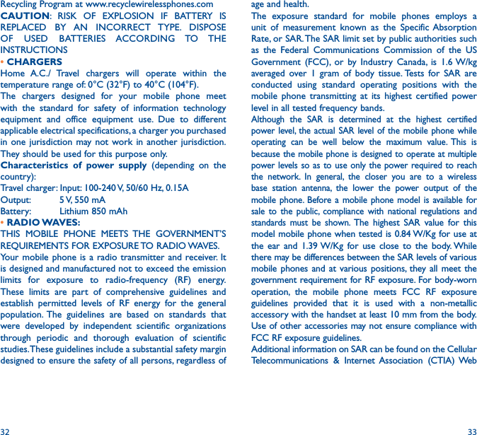 32 33age and health.The exposure standard for mobile phones employs a unit of measurement known as the Specific Absorption Rate, or SAR. The SAR limit set by public authorities such as the Federal Communications Commission of the US Government (FCC), or by Industry Canada, is 1.6 W/kg averaged over 1 gram of body tissue. Tests for SAR are conducted using standard operating positions with the mobile phone transmitting at its highest certified power level in all tested frequency bands.Although the SAR is determined at the highest certified power level, the actual SAR level of the mobile phone while operating can be well below the maximum value. This is because the mobile phone is designed to operate at multiple power levels so as to use only the power required to reach the network. In general, the closer you are to a wireless base station antenna, the lower the power output of the mobile phone. Before a mobile phone model is available for sale to the public, compliance with national regulations and standards must be shown. The highest SAR value for this model mobile phone when tested is 0.84 W/Kg for use at the ear and 1.39 W/Kg for use close to the body. While there may be differences between the SAR levels of various mobile phones and at various positions, they all meet the government requirement for RF exposure. For body-worn operation, the mobile phone meets FCC RF exposure guidelines provided that it is used with a non-metallic accessory with the handset at least 10 mm from the body. Use of other accessories may not ensure compliance with FCC RF exposure guidelines.Additional information on SAR can be found on the Cellular Telecommunications &amp; Internet Association (CTIA) Web Recycling Program at www.recyclewirelessphones.comCAUTION: RISK OF EXPLOSION IF BATTERY IS REPLACED BY AN INCORRECT TYPE. DISPOSE OF  USED  BATTERIES ACCORDING TO THE INSTRUCTIONS• CHARGERSHome A.C./ Travel chargers will operate within the temperature range of: 0°C (32°F) to 40°C (104°F).The chargers designed for your mobile phone meet with the standard for safety of information technology equipment and office equipment use. Due to different applicable electrical specifications, a charger you purchased in one jurisdiction may not work in another jurisdiction. They should be used for this purpose only.Characteristics of power supply (depending on the country):Travel charger: Input: 100-240 V, 50/60 Hz, 0.15AOutput:          5 V, 550 mA                      Battery:          Lithium 850 mAh•  RADIO WAVES:THIS MOBILE PHONE MEETS THE GOVERNMENT’S REQUIREMENTS FOR EXPOSURE TO RADIO WAVES.Your mobile phone is a radio transmitter and receiver. It is designed and manufactured not to exceed the emission limits for exposure to radio-frequency (RF) energy. These limits are part of comprehensive guidelines and establish permitted levels of RF energy for the general population. The guidelines are based on standards that were developed by independent scientific organizations through periodic and thorough evaluation of scientific studies. These guidelines include a substantial safety margin designed to ensure the safety of all persons, regardless of 