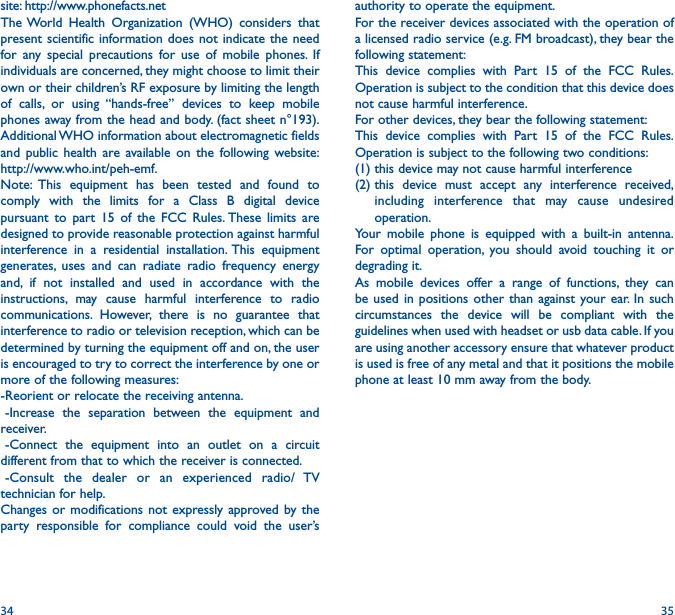 34 35authority to operate the equipment.For the receiver devices associated with the operation of a licensed radio service (e.g. FM broadcast), they bear the following statement:This device complies with Part 15 of the FCC Rules. Operation is subject to the condition that this device does not cause harmful interference.For other devices, they bear the following statement:This device complies with Part 15 of the FCC Rules. Operation is subject to the following two conditions:(1) this device may not cause harmful interference(2)  this device must accept any interference received, including interference that may cause undesired operation.Your mobile phone is equipped with a built-in antenna. For optimal operation, you should avoid touching it or degrading it.As mobile devices offer a range of functions, they can be used in positions other than against your ear. In such circumstances the device will be compliant with the guidelines when used with headset or usb data cable. If you are using another accessory ensure that whatever product is used is free of any metal and that it positions the mobile phone at least 10 mm away from the body.site: http://www.phonefacts.netThe World Health Organization (WHO) considers that present scientific information does not indicate the need for any special precautions for use of mobile phones. If individuals are concerned, they might choose to limit their own or their children’s RF exposure by limiting the length of calls, or using “hands-free” devices to keep mobile phones away from the head and body. (fact sheet n°193). Additional WHO information about electromagnetic fields and public health are available on the following website: http://www.who.int/peh-emf. Note: This equipment has been tested and found to comply with the limits for a Class B digital device pursuant to part 15 of the FCC Rules. These limits are designed to provide reasonable protection against harmful interference in a residential installation. This equipment generates, uses and can radiate radio frequency energy and, if not installed and used in accordance with the instructions, may cause harmful interference to radio communications. However, there is no guarantee that interference to radio or television reception, which can be determined by turning the equipment off and on, the user is encouraged to try to correct the interference by one or more of the following measures:-Reorient or relocate the receiving antenna.-Increase the separation between the equipment and receiver.-Connect the equipment into an outlet on a circuit different from that to which the receiver is connected.-Consult the dealer or an experienced radio/ TV technician for help.Changes or modifications not expressly approved by the party responsible for compliance could void the user’s 