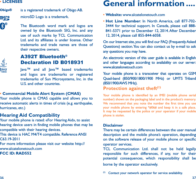 36 37General information ����•Website: www.alcatelonetouch.com•Hot Line Number: In North America, call 877-702-3444 for technical support. In Canada, please call 888-841-5371 prior to December 12, 2014. After December 12, 2014, please call 855-844-6058.On our Internet site, you will find our FAQ (Frequently Asked Questions) section. You can also contact us by e-mail to ask any questions you may have. An electronic version of this user guide is available in English and other languages according to availability on our server: www.alcatelonetouch.comYour mobile phone is a transceiver that operates on GSM Quad-band (850/900/1800/1900 MHz) or UMTS Triband (850/1900/AWS MHz).Protection against theft(1)Your mobile phone is identified by an IMEI (mobile phone serial number) shown on the packaging label and in the product’s memory. We recommend that you note the number the first time you use your mobile phone by entering *#06# and keep it in a safe place. It may be requested by the police or your operator if your mobile phone is stolen. DisclaimerThere may be certain differences between the user manual description and the mobile phone’s operation, depending on the software release of your mobile phone or specific operator services.TCL Communication Ltd. shall not be held legally responsible for such differences, if any, nor for their potential consequences, which responsibility shall be borne by the operator exclusively.(1)  Contact your network operator for service availability.• LICENSES Obigo®  is a registered trademark of Obigo AB.microSD Logo is a trademark.® The Bluetooth word mark and logos are owned by the Bluetooth SIG, Inc. and any use of such marks by TCL Communication Ltd. and its affiliates is under license. Other trademarks and trade names are those of their respective owners. A392T Bluetooth® Declaration ID B018931 Java™ and all Java™ based trademarks and logos are trademarks or registered trademarks of Sun Microsystems, Inc. in the U.S. and other countries.• Commercial Mobile Alert System (CMAS)Your mobile phone is CMAS capable and allows you to receive automatic alerts in times of crisis (e.g. earthquake,   hurricanes, etc.)Hearing Aid CompatibilityYour mobile phone is rated: «For Hearing Aid», to assist hearing device users in finding mobile phones that may be compatible with their hearing devices.This device is HAC M4/T4 compatible. Reference ANSI C63.19-2011For more information please visit our website http://www.alcatelonetouch.comFCC ID: RAD552