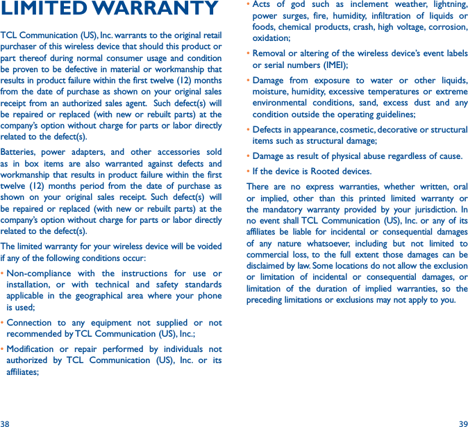 38 39•Acts of god such as inclement weather, lightning, power surges, fire, humidity, infiltration of liquids or foods, chemical products, crash, high voltage, corrosion, oxidation;•Removal or altering of the wireless device’s event labels or serial numbers (IMEI);•Damage from exposure to water or other liquids, moisture, humidity, excessive temperatures or extreme environmental conditions, sand, excess dust and any condition outside the operating guidelines;•Defects in appearance, cosmetic, decorative or structural items such as structural damage;•Damage as result of physical abuse regardless of cause. •If the device is Rooted devices.There are no express warranties, whether written, oral or implied, other than this printed limited warranty or the mandatory warranty provided by your jurisdiction. In no event shall TCL Communication (US), Inc. or any of its affiliates be liable for incidental or consequential damages of any nature whatsoever, including but not limited to commercial loss, to the full extent those damages can be disclaimed by law. Some locations do not allow the exclusion or limitation of incidental or consequential damages, or limitation of the duration of implied warranties, so the preceding limitations or exclusions may not apply to you.LIMITED WARRANTY TCL Communication (US), Inc. warrants to the original retail purchaser of this wireless device that should this product or part thereof during normal consumer usage and condition be proven to be defective in material or workmanship that results in product failure within the first twelve (12) months from the date of purchase as shown on your original sales receipt from an authorized sales agent.  Such defect(s) will be repaired or replaced (with new or rebuilt parts) at the company’s option without charge for parts or labor directly related to the defect(s). Batteries, power adapters, and other accessories sold as in box items are also warranted against defects and workmanship that results in product failure within the first twelve (12) months period from the date of purchase as shown on your original sales receipt. Such defect(s) will be repaired or replaced (with new or rebuilt parts) at the company’s option without charge for parts or labor directly related to the defect(s). The limited warranty for your wireless device will be voided if any of the following conditions occur: •Non-compliance with the instructions for use or installation, or with technical and safety standards applicable in the geographical area where your phone is used;•Connection to any equipment not supplied or not recommended by TCL Communication (US), Inc.;•Modification or repair performed by individuals not authorized by TCL Communication (US), Inc. or its affiliates; 