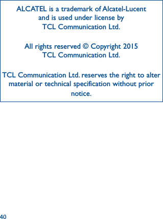 40ALCATEL is a trademark of Alcatel-Lucent and is used under license by TCL Communication Ltd.All rights reserved © Copyright 2015TCL Communication Ltd.TCL Communication Ltd. reserves the right to alter material or technical specification without prior notice.