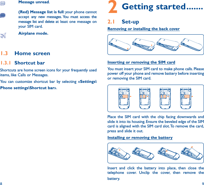 8 92 Getting started �������2�1  Set-upRemoving or installing the back coverInserting or removing the SIM card You must insert your SIM card to make phone calls. Please power off your phone and remove battery before inserting or removing the SIM card.Place the SIM card with the chip facing downwards and slide it into its housing. Ensure the beveled edge of the SIM card is aligned with the SIM card slot. To remove the card, press and slide it out. Installing or removing the batteryInsert and click the battery into place, then close the telephone cover. Unclip the cover, then remove the battery.Message unread.(Red) Message list is full: your phone cannot accept any new messages. You must access the message list and delete at least one message on your SIM card.Airplane mode�1�3  Home screen1�3�1  Shortcut barShortcuts are home screen icons for your frequently used items, like Calls or Messages.You can customize shortcut bar by selecting «Settings\Phone settings\Shortcut bar».