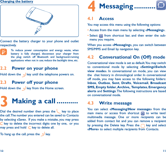 10 114 Messaging �����������4�1  AccessYou may access this menu using the following options:•Access from the main menu by selecting «Messaging».•Select   from shortcut bar, and then enter the sub-menu you require.When you access «Messaging», you can switch between SMS/MMS and Email by navigation key.4�2  Conversational On (Off) modeConversational view mode is set as default. You may switch to conventional mode by selecting «Settings\Switch view mode». In conversational on mode, you can view the  chat history in chronological order. In conversational off mode, you may have access to the following folders: Inbox,  Outbox,  Sent,  Drafts,  Voicemail,  Broadcast SMS, Empty folder, Archive, Templates, Emergency alerts and Settings. The following instructions are based on conversational mode.4�3  Write messageYou can select «Messaging\New message» from the main menu or access from shortcut   to write text/multimedia message. One or more recipients can be added from contact list and you can remove a recipient by pressing the Delete key. Press the   key and select «More» to select multiple recipients from Contacts.Charging the batteryConnect the battery charger to your phone and outlet respectively.  To reduce power consumption and energy waste, when battery is fully charged, disconnect your charger from the plug; switch off Bluetooth and background-running applications when not in use; reduce the backlight time, etc.2�2  Power on your phoneHold down the   key until the telephone powers on.2�3  Power off your phoneHold down the   key from the Home screen.3 Making a call �����������Dial the desired number then press the   key to place the call. The number you entered can be saved to Contacts by selecting «Save».  If you make a mistake, you may press  key to delete the incorrect digits one by one,  or you may press and hold    key to delete all.To hang up the call, press the   key.