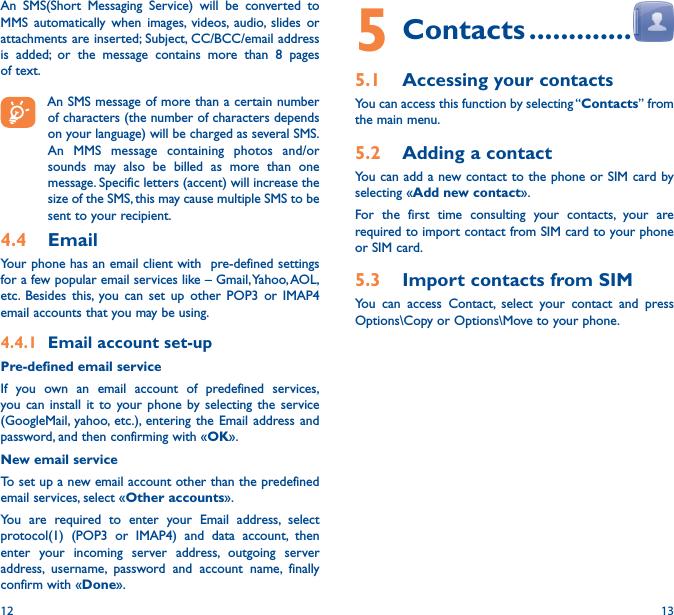 12 135 Contacts �������������5�1  Accessing your contactsYou can access this function by selecting “Contacts” from the main menu.5�2  Adding a contactYou can add a new contact to the phone or SIM card by selecting «Add new contact».For the first time consulting your contacts, your are required to import contact from SIM card to your phone or SIM card.5�3  Import contacts from SIMYou can access Contact, select your contact and press Options\Copy or Options\Move to your phone.An SMS(Short Messaging Service) will be converted to MMS automatically when images, videos, audio, slides or attachments are inserted; Subject, CC/BCC/email address is added; or the message contains more than 8 pages of text.An SMS message of more than a certain number of characters (the number of characters depends on your language) will be charged as several SMS. An MMS message containing photos and/or sounds may also be billed as more than one message. Specific letters (accent) will increase the size of the SMS, this may cause multiple SMS to be sent to your recipient.4�4  EmailYour phone has an email client with  pre-defined settings for a few popular email services like – Gmail, Yahoo, AOL, etc. Besides this, you can set up other POP3 or IMAP4 email accounts that you may be using.4�4�1  Email account set-upPre-defined email serviceIf you own an email account of predefined services, you can install it to your phone by selecting the service (GoogleMail, yahoo, etc.), entering the Email address and password, and then confirming with «OK».New email serviceTo set up a new email account other than the predefined email services, select «Other accounts».You are required to enter your Email address, select protocol(1) (POP3 or IMAP4) and data account, then enter your incoming server address, outgoing server address, username, password and account name, finally confirm with «Done».