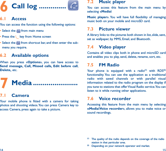 14 157�2  Music playerYou can access this feature from the main menu by selecting «Media\Music player». You will have full flexibility of managing music both on your mobile and microSD card.7�3  Picture viewerA library links to the pictures both shown in list, slide, sent, set as wallpaper, by MMS, Email, and Bluetooth.7�4  Video playerContains all video clips both in phone and microSD card and enables you to play, send, delete, rename, sort, etc.7�5  FM RadioYour phone is equipped with a radio(1) with RDS(2) functionality. You can use the application as a traditional radio with saved channels or with parallel visual information related to the radio program on the display if you tune to stations that offer Visual Radio service. You can listen to it while running other applications.7�6  Voice recorderAccessing this feature from the main menu by selecting «Media\Voice recorder», allows you to make voice or sound recordings.(1)  The quality of the radio depends on the coverage of the radio station in that particular area.(2)  Depending on your network operator and market.6 Call log ��������������6�1  AccessYou can access the function using the following options:•Select the   from main menu•Press the   key from Home screen•Select the   from shortcut bar, and then enter the sub-menu you require. 6�2  Available optionsWhen you press «Options», you can have access to Send message, Call, Missed calls, Edit before call, Delete, etc.7 Media �����������������������7�1  CameraYour mobile phone is fitted with a camera for taking photos and shooting videos. You can press Camera key to access Camera, press again to take a picture.