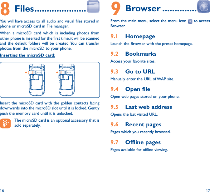 16 179 Browser ��������������From the main menu, select the menu icon   to access Browser.9�1  HomepageLaunch the Browser with the preset homepage.9�2  BookmarksAccess your favorite sites.9�3  Go to URLManually enter the URL of WAP site.9�4  Open fileOpen web pages stored on your phone.9�5  Last web addressOpens the last visited URL.9�6  Recent pagesPages which you recently browsed.9�7  Offline pagesPages available for offline viewing.8 Files ���������������������You will have access to all audio and visual files stored in phone or microSD card in File manager.When a microSD card which is including photos from other phone is inserted for the first time, it will be scanned and the default folders will be created. You can transfer photos from the microSD to your phone.Inserting the microSD card:Insert the microSD card with the golden contacts facing downwards into the microSD slot until it is locked. Gently push the memory card until it is unlocked.The microSD card is an optional accessory that is sold separately.