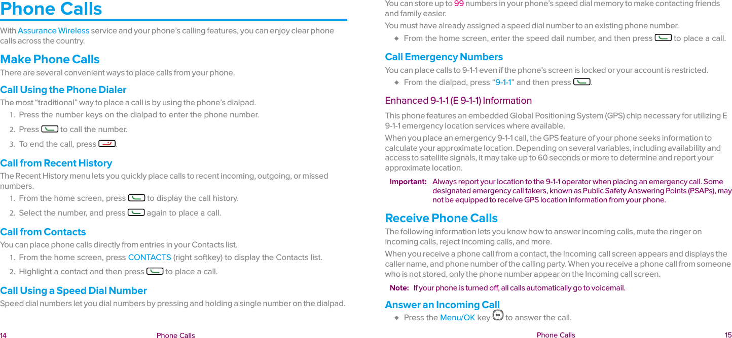  14 Phone Calls  Phone Calls  15Phone CallsWith Assurance Wireless service and your phone’s calling features, you can enjoy clear phone calls across the country.Make Phone CallsThere are several convenient ways to place calls from your phone.Call Using the Phone DialerThe most “traditional” way to place a call is by using the phone’s dialpad.1.  Press the number keys on the dialpad to enter the phone number.2.  Press   to call the number.3.  To end the call, press  .Call from Recent HistoryThe Recent History menu lets you quickly place calls to recent incoming, outgoing, or missed numbers.1.  From the home screen, press   to display the call history. 2.  Select the number, and press   again to place a call.Call from ContactsYou can place phone calls directly from entries in your Contacts list.1.  From the home screen, press CONTACTS (right softkey) to display the Contacts list.2.  Highlight a contact and then press   to place a call.Call Using a Speed Dial NumberSpeed dial numbers let you dial numbers by pressing and holding a single number on the dialpad.You can store up to 99 numbers in your phone’s speed dial memory to make contacting friends and family easier.You must have already assigned a speed dial number to an existing phone number. ♦ From the home screen, enter the speed dail number, and then press   to place a call.Call Emergency NumbersYou can place calls to 9-1-1 even if the phone’s screen is locked or your account is restricted. ♦ From the dialpad, press “9-1-1” and then press  .Enhanced 9-1-1 (E 9-1-1) InformationThis phone features an embedded Global Positioning System (GPS) chip necessary for utilizing E 9-1-1 emergency location services where available.When you place an emergency 9-1-1 call, the GPS feature of your phone seeks information to calculate your approximate location. Depending on several variables, including availability and access to satellite signals, it may take up to 60 seconds or more to determine and report your approximate location.Important:  Always report your location to the 9-1-1 operator when placing an emergency call. Some designated emergency call takers, known as Public Safety Answering Points (PSAPs), may not be equipped to receive GPS location information from your phone.Receive Phone CallsThe following information lets you know how to answer incoming calls, mute the ringer on incoming calls, reject incoming calls, and more.When you receive a phone call from a contact, the Incoming call screen appears and displays the caller name, and phone number of the calling party. When you receive a phone call from someone who is not stored, only the phone number appear on the Incoming call screen.Note:  If your phone is turned off, all calls automatically go to voicemail.Answer an Incoming Call ♦ Press the Menu/OK key   to answer the call.