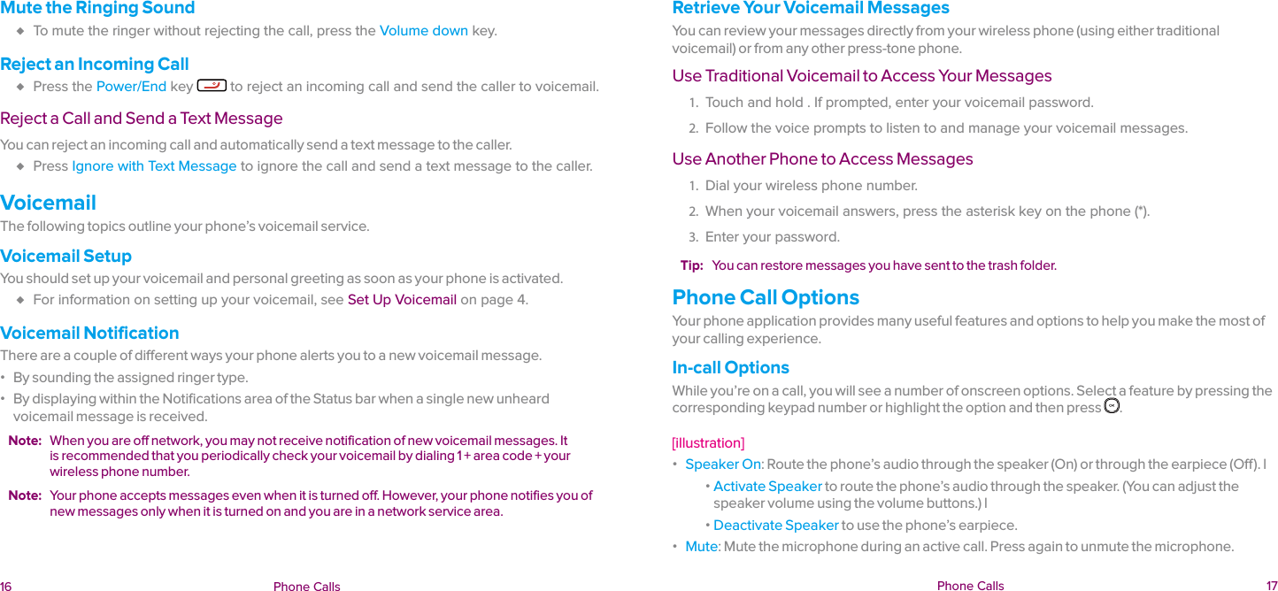  16 Phone Calls  Phone Calls  17Mute the Ringing Sound ♦ To mute the ringer without rejecting the call, press the Volume down key.Reject an Incoming Call ♦ Press the Power/End key   to reject an incoming call and send the caller to voicemail.Reject a Call and Send a Text MessageYou can reject an incoming call and automatically send a text message to the caller. ♦ Press Ignore with Text Message to ignore the call and send a text message to the caller.VoicemailThe following topics outline your phone’s voicemail service.Voicemail SetupYou should set up your voicemail and personal greeting as soon as your phone is activated.  ♦ For information on setting up your voicemail, see Set Up Voicemail on page 4.Voicemail NotificationThere are a couple of different ways your phone alerts you to a new voicemail message. ɒ By sounding the assigned ringer type. ɒ By displaying within the Notifications area of the Status bar when a single new unheard voicemail message is received.Note:  When you are off network, you may not receive notification of new voicemail messages. It is recommended that you periodically check your voicemail by dialing 1 + area code + your wireless phone number.Note:  Your phone accepts messages even when it is turned off. However, your phone notifies you of new messages only when it is turned on and you are in a network service area.Retrieve Your Voicemail MessagesYou can review your messages directly from your wireless phone (using either traditional voicemail) or from any other press-tone phone.Use Traditional Voicemail to Access Your Messages1.  Touch and hold . If prompted, enter your voicemail password.2.  Follow the voice prompts to listen to and manage your voicemail messages.Use Another Phone to Access Messages1.  Dial your wireless phone number.2.  When your voicemail answers, press the asterisk key on the phone (*). 3.  Enter your password.Tip:  You can restore messages you have sent to the trash folder.Phone Call OptionsYour phone application provides many useful features and options to help you make the most of your calling experience.In-call OptionsWhile you’re on a call, you will see a number of onscreen options. Select a feature by pressing the corresponding keypad number or highlight the option and then press  .   [illustration] ɒ Speaker On: Route the phone’s audio through the speaker (On) or through the earpiece (Off). l ɒ Activate Speaker to route the phone’s audio through the speaker. (You can adjust the speaker volume using the volume buttons.) l ɒ Deactivate Speaker to use the phone’s earpiece. ɒ Mute: Mute the microphone during an active call. Press again to unmute the microphone.