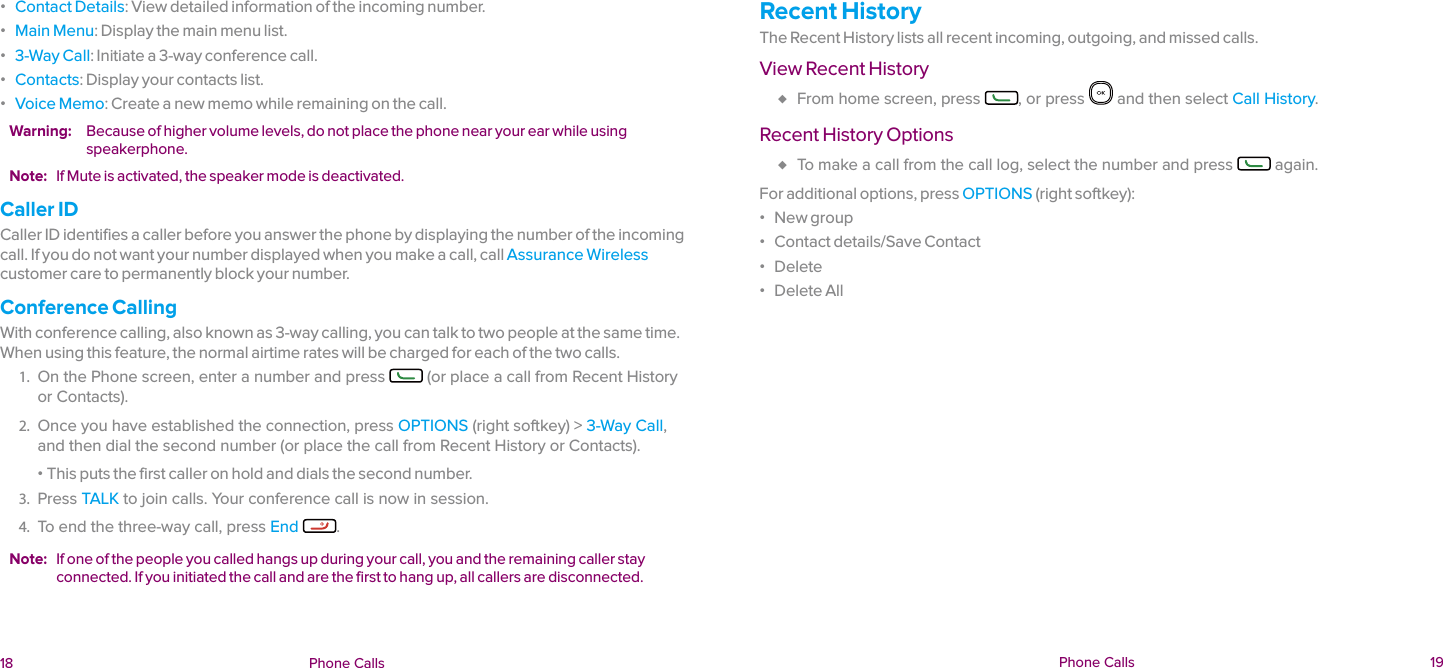  18 Phone Calls  Phone Calls  19 ɒ Contact Details: View detailed information of the incoming number. ɒ Main Menu: Display the main menu list. ɒ 3-Way Call: Initiate a 3-way conference call.  ɒ Contacts: Display your contacts list. ɒ Voice Memo: Create a new memo while remaining on the call.Warning:  Because of higher volume levels, do not place the phone near your ear while using speakerphone.Note:  If Mute is activated, the speaker mode is deactivated.Caller IDCaller ID identifies a caller before you answer the phone by displaying the number of the incoming call. If you do not want your number displayed when you make a call, call Assurance Wireless customer care to permanently block your number.Conference CallingWith conference calling, also known as 3-way calling, you can talk to two people at the same time. When using this feature, the normal airtime rates will be charged for each of the two calls.1.  On the Phone screen, enter a number and press   (or place a call from Recent History or Contacts).2.  Once you have established the connection, press OPTIONS (right softkey) &gt; 3-Way Call, and then dial the second number (or place the call from Recent History or Contacts).  ɒ This puts the first caller on hold and dials the second number.3.  Press TALK to join calls. Your conference call is now in session. 4.  To end the three-way call, press End  .Note:  If one of the people you called hangs up during your call, you and the remaining caller stay connected. If you initiated the call and are the first to hang up, all callers are disconnected.Recent HistoryThe Recent History lists all recent incoming, outgoing, and missed calls.View Recent History ♦ From home screen, press  , or press   and then select Call History.Recent History Options ♦ To make a call from the call log, select the number and press   again.For additional options, press OPTIONS (right softkey): ɒ New group ɒ Contact details/Save Contact ɒ Delete ɒ Delete All