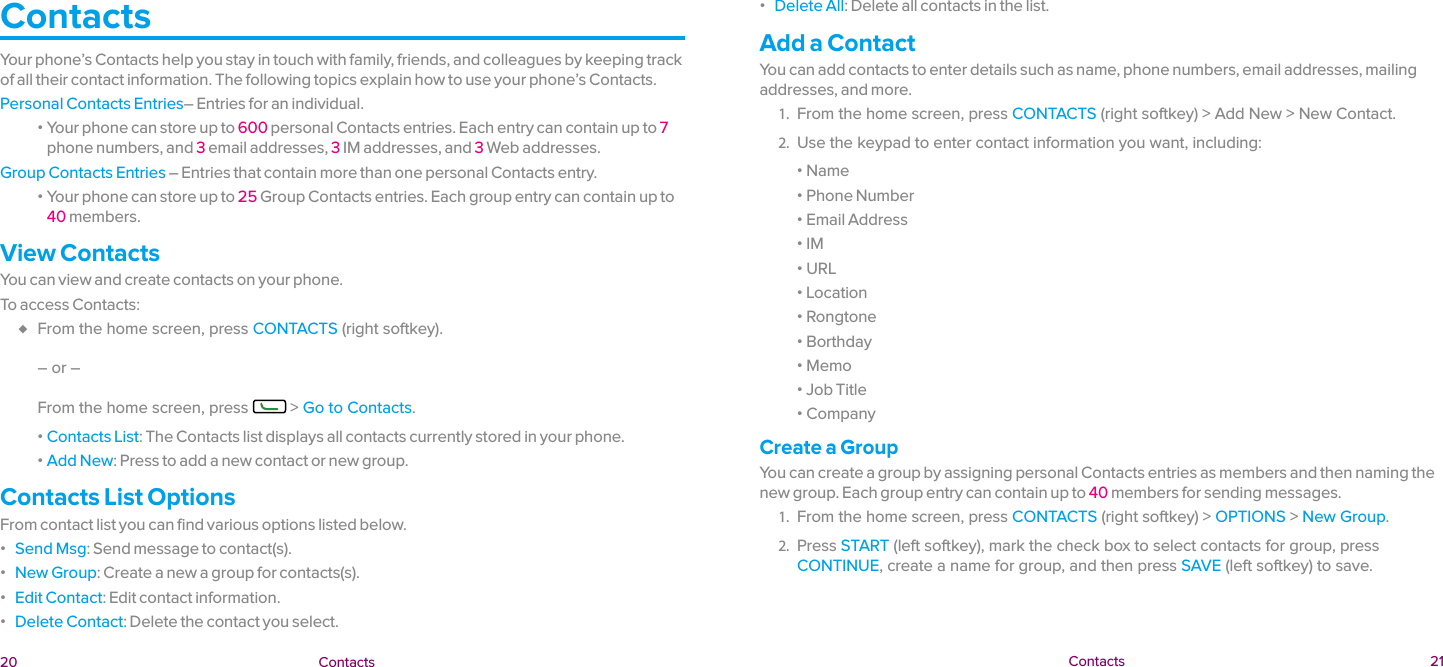  20 Contacts  Contacts 21ContactsYour phone’s Contacts help you stay in touch with family, friends, and colleagues by keeping track of all their contact information. The following topics explain how to use your phone’s Contacts.Personal Contacts Entries– Entries for an individual. ɒ Your phone can store up to 600 personal Contacts entries. Each entry can contain up to 7 phone numbers, and 3 email addresses, 3 IM addresses, and 3 Web addresses.Group Contacts Entries – Entries that contain more than one personal Contacts entry. ɒ Your phone can store up to 25 Group Contacts entries. Each group entry can contain up to 40 members.View ContactsYou can view and create contacts on your phone.To access Contacts: ♦ From the home screen, press CONTACTS (right softkey).   – or –   From the home screen, press   &gt; Go to Contacts. ɒ Contacts List: The Contacts list displays all contacts currently stored in your phone. ɒ Add New: Press to add a new contact or new group.Contacts List OptionsFrom contact list you can find various options listed below. ɒ Send Msg: Send message to contact(s). ɒ New Group: Create a new a group for contacts(s). ɒ Edit Contact: Edit contact information. ɒ Delete Contact: Delete the contact you select. ɒ Delete All: Delete all contacts in the list.Add a ContactYou can add contacts to enter details such as name, phone numbers, email addresses, mailing addresses, and more.1.  From the home screen, press CONTACTS (right softkey) &gt; Add New &gt; New Contact.2.  Use the keypad to enter contact information you want, including: ɒ Name ɒ Phone Number ɒ Email Address ɒ IM ɒ URL ɒ Location ɒ Rongtone ɒ Borthday ɒ Memo ɒ Job Title ɒ CompanyCreate a GroupYou can create a group by assigning personal Contacts entries as members and then naming the new group. Each group entry can contain up to 40 members for sending messages.1.  From the home screen, press CONTACTS (right softkey) &gt; OPTIONS &gt; New Group.2.  Press START (left softkey), mark the check box to select contacts for group, press CONTINUE, create a name for group, and then press SAVE (left softkey) to save.